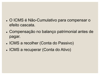  O ICMS é Não-Cumulativo para compensar o
efeito cascata.
 Compensação no balanço patrimonial antes de
pagar.
 ICMS a recolher (Conta do Passivo)
 ICMS a recuperar (Conta do Ativo)
 