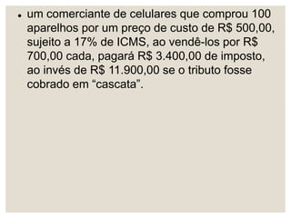  um comerciante de celulares que comprou 100
aparelhos por um preço de custo de R$ 500,00,
sujeito a 17% de ICMS, ao vendê-los por R$
700,00 cada, pagará R$ 3.400,00 de imposto,
ao invés de R$ 11.900,00 se o tributo fosse
cobrado em “cascata”.
 