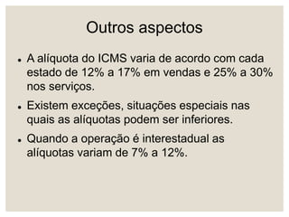Outros aspectos
 A alíquota do ICMS varia de acordo com cada
estado de 12% a 17% em vendas e 25% a 30%
nos serviços.
 Existem exceções, situações especiais nas
quais as alíquotas podem ser inferiores.
 Quando a operação é interestadual as
alíquotas variam de 7% a 12%.
 