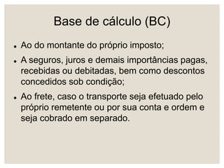Base de cálculo (BC)
 Ao do montante do próprio imposto;
 A seguros, juros e demais importâncias pagas,
recebidas ou debitadas, bem como descontos
concedidos sob condição;
 Ao frete, caso o transporte seja efetuado pelo
próprio remetente ou por sua conta e ordem e
seja cobrado em separado.
 