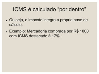 ICMS é calculado “por dentro”
 Ou seja, o imposto integra a própria base de
cálculo.
 Exemplo: Mercadoria comprada por R$ 1000
com ICMS destacado à 17%.
 