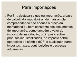 Para Importações
 Por fim, destaca-se que na importação, a base
de cálculo do imposto é ainda mais ampla,
compreendendo não apenas o preço da
mercadoria ou bem constante dos documentos
de importação, como também o valor do
imposto de importação, do imposto sobre
produtos industrializados, do imposto sobre
operações de câmbio (IOF) e quaisquer outros
impostos, taxas, contribuições e despesas
aduaneiras.
 