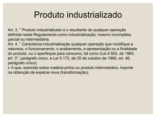 Produto industrializado
Art. 3. ° Produto industrializado é o resultante de qualquer operação
definida neste Regulamento como industrialização, mesmo incompleta,
parcial ou intermediária.
Art. 4. ° Caracteriza industrialização qualquer operação que modifique a
natureza, o funcionamento, o acabamento, a apresentação ou a finalidade
do produto, ou o aperfeiçoe para consumo, tal como (Lei 4.502, de 1964,
art. 3°, parágrafo único, e Lei 5.172, de 25 de outubro de 1966, art. 46,
parágrafo único):
I- A que, exercida sobre matéria-prima ou produto intermediário, importe
na obtenção de espécie nova (transformação);
 