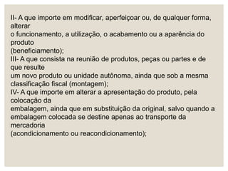 II- A que importe em modificar, aperfeiçoar ou, de qualquer forma,
alterar
o funcionamento, a utilização, o acabamento ou a aparência do
produto
(beneficiamento);
III- A que consista na reunião de produtos, peças ou partes e de
que resulte
um novo produto ou unidade autônoma, ainda que sob a mesma
classificação fiscal (montagem);
IV- A que importe em alterar a apresentação do produto, pela
colocação da
embalagem, ainda que em substituição da original, salvo quando a
embalagem colocada se destine apenas ao transporte da
mercadoria
(acondicionamento ou reacondicionamento);
 