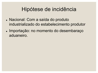 Hipótese de incidência
 Nacional: Com a saída do produto
industrializado do estabelecimento produtor
 Importação: no momento do desembaraço
aduaneiro.
 