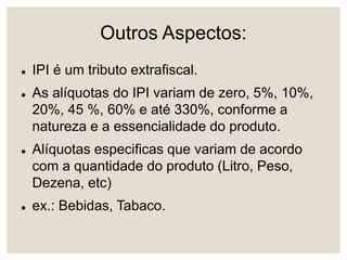 Outros Aspectos:
 IPI é um tributo extrafiscal.
 As alíquotas do IPI variam de zero, 5%, 10%,
20%, 45 %, 60% e até 330%, conforme a
natureza e a essencialidade do produto.
 Alíquotas especificas que variam de acordo
com a quantidade do produto (Litro, Peso,
Dezena, etc)
 ex.: Bebidas, Tabaco.
 