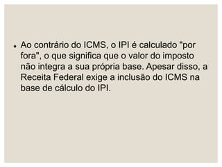  Ao contrário do ICMS, o IPI é calculado "por
fora", o que significa que o valor do imposto
não integra a sua própria base. Apesar disso, a
Receita Federal exige a inclusão do ICMS na
base de cálculo do IPI.
 