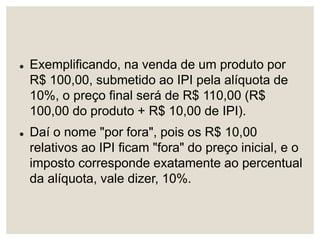 Exemplificando, na venda de um produto por
R$ 100,00, submetido ao IPI pela alíquota de
10%, o preço final será de R$ 110,00 (R$
100,00 do produto + R$ 10,00 de IPI).
 Daí o nome "por fora", pois os R$ 10,00
relativos ao IPI ficam "fora" do preço inicial, e o
imposto corresponde exatamente ao percentual
da alíquota, vale dizer, 10%.
 