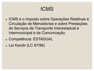 ICMS
 ICMS é o Imposto sobre Operações Relativas à
Circulação de Mercadorias e sobre Prestações
de Serviços de Transporte Interestadual e
Intermunicipal e de Comunicação.
 Competência: ESTADUAL
 Lei Kandir (LC 87/96)
 