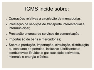 ICMS incide sobre:
 Operações relativas à circulação de mercadorias;
 Prestação de serviços de transporte interestadual e
intermunicipal;
 Prestação onerosa de serviços de comunicação;
 Importação de bens e mercadorias;
 Sobre a produção, importação, circulação, distribuição
ou consumo de petróleo, inclusive lubrificantes e
combustíveis líquidos e gasosos dele derivados,
minerais e energia elétrica.
 