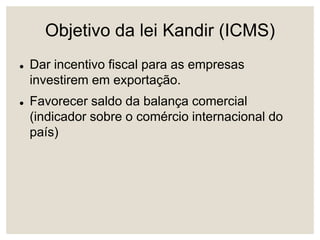 Objetivo da lei Kandir (ICMS)
 Dar incentivo fiscal para as empresas
investirem em exportação.
 Favorecer saldo da balança comercial
(indicador sobre o comércio internacional do
país)
 