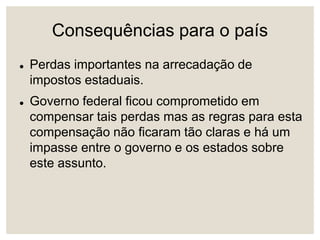 Consequências para o país
 Perdas importantes na arrecadação de
impostos estaduais.
 Governo federal ficou comprometido em
compensar tais perdas mas as regras para esta
compensação não ficaram tão claras e há um
impasse entre o governo e os estados sobre
este assunto.
 