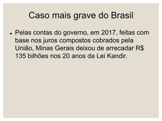 Caso mais grave do Brasil
 Pelas contas do governo, em 2017, feitas com
base nos juros compostos cobrados pela
União, Minas Gerais deixou de arrecadar R$
135 bilhões nos 20 anos da Lei Kandir.
 
