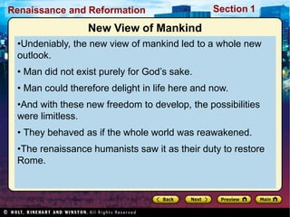 Renaissance and Reformation Section 1
New View of Mankind
•Undeniably, the new view of mankind led to a whole new
outlook.
• Man did not exist purely for God’s sake.
• Man could therefore delight in life here and now.
•And with these new freedom to develop, the possibilities
were limitless.
• They behaved as if the whole world was reawakened.
•The renaissance humanists saw it as their duty to restore
Rome.
 