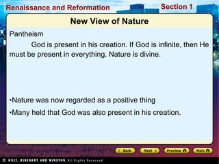 Renaissance and Reformation Section 1
•Nature was now regarded as a positive thing
•Many held that God was also present in his creation.
New View of Nature
Pantheism
God is present in his creation. If God is infinite, then He
must be present in everything. Nature is divine.
 