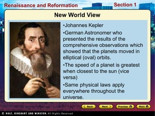 Renaissance and Reformation Section 1
New World View
•Johannes Kepler
•German Astronomer who
presented the results of the
comprehensive observations which
showed that the planets moved in
elliptical (oval) orbits.
•The speed of a planet is greatest
when closest to the sun (vice
versa)
•Same physical laws apply
everywhere throughout the
universe.
 