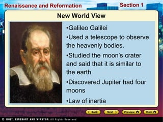 Renaissance and Reformation Section 1
New World View
•Galileo Galilei
•Used a telescope to observe
the heavenly bodies.
•Studied the moon’s crater
and said that it is similar to
the earth
•Discovered Jupiter had four
moons
•Law of inertia
 