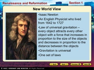 Renaissance and Reformation Section 1
New World View
•Isaac Newton
•An English Physicist who lived
from 1642 to 1727
•Law of universal gravitation –
every object attracts every other
object with a force that increases in
proportion to the size of the objects
and decreases in proportion to the
distance between the objects
•Gravitation is universal
•One set of laws
 