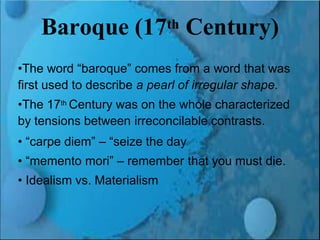 Renaissance and Reformation Section 1
Baroque (17th Century)
•The word “baroque” comes from a word that was
first used to describe a pearl of irregular shape.
•The 17th Century was on the whole characterized
by tensions between irreconcilable contrasts.
• “carpe diem” – “seize the day
• “memento mori” – remember that you must die.
• Idealism vs. Materialism
 
