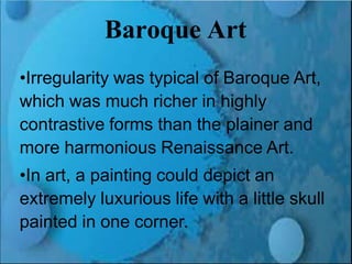 Renaissance and Reformation Section 1
Baroque Art
•Irregularity was typical of Baroque Art,
which was much richer in highly
contrastive forms than the plainer and
more harmonious Renaissance Art.
•In art, a painting could depict an
extremely luxurious life with a little skull
painted in one corner.
 
