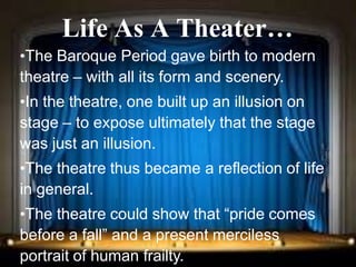 Renaissance and Reformation Section 1
Life As A Theater…
•The Baroque Period gave birth to modern
theatre – with all its form and scenery.
•In the theatre, one built up an illusion on
stage – to expose ultimately that the stage
was just an illusion.
•The theatre thus became a reflection of life
in general.
•The theatre could show that “pride comes
before a fall” and a present merciless
portrait of human frailty.
 