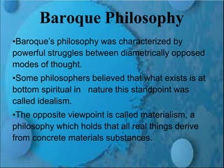 Renaissance and Reformation Section 1
Baroque Philosophy
•Baroque’s philosophy was characterized by
powerful struggles between diametrically opposed
modes of thought.
•Some philosophers believed that what exists is at
bottom spiritual in nature this standpoint was
called idealism.
•The opposite viewpoint is called materialism, a
philosophy which holds that all real things derive
from concrete materials substances.
 