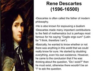 Rene Descartes
(1596-16500)
•Descartes is often called the father of modern
philosophy.
•He is also known for espousing a dualism
•Descartes made many important contributions
to the field of mathematics but is perhaps most
famous for his saying "Cogito ergo sum" (Latin
for "I think, therefore I am").
•Basically, he wanted to know whether or not
there was anything in this world that we could
really know for sure. He started by doubting
everything, even his own existence. However,
he came to the conclusion that if he was
thinking about the question, "Do I exist?" then
he must exist, otherwise there wouldn't be an
"I" to ask the question.
 