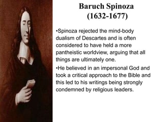 Baruch Spinoza
(1632-1677)
•Spinoza rejected the mind-body
dualism of Descartes and is often
considered to have held a more
pantheistic worldview, arguing that all
things are ultimately one.
•He believed in an impersonal God and
took a critical approach to the Bible and
this led to his writings being strongly
condemned by religious leaders.
 