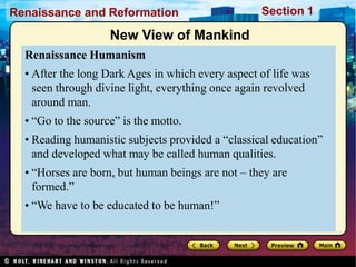 Renaissance and Reformation Section 1
New View of Mankind
Renaissance Humanism
• After the long Dark Ages in which every aspect of life was
seen through divine light, everything once again revolved
around man.
• “Go to the source” is the motto.
• Reading humanistic subjects provided a “classical education”
and developed what may be called human qualities.
• “Horses are born, but human beings are not – they are
formed.”
• “We have to be educated to be human!”
 