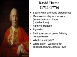 David Hume
(1711-1776)
•
•
Begins with everyday experiences
Man reasons by impressions
(immediate) and ideas
(recollections)
Faith vs. Reason
Agnostic
Said you cannot prove faith by
human reason
What is a miracle?
White crow - We have not
experienced ALL natural laws
•
•
•
•
•
 