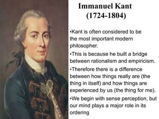 Immanuel Kant
(1724-1804)
•Kant is often considered to be
the most important modern
philosopher.
•This is because he built a bridge
between rationalism and empiricism.
•Therefore there is a difference
between how things really are (the
thing in itself) and how things are
experienced by us (the thing for me).
•We begin with sense perception, but
our mind plays a major role in its
ordering
 