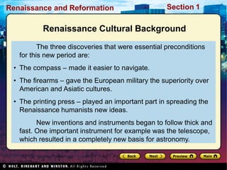 Renaissance and Reformation Section 1
Renaissance Cultural Background
The three discoveries that were essential preconditions
for this new period are:
• The compass – made it easier to navigate.
• The firearms – gave the European military the superiority over
American and Asiatic cultures.
• The printing press – played an important part in spreading the
Renaissance humanists new ideas.
New inventions and instruments began to follow thick and
fast. One important instrument for example was the telescope,
which resulted in a completely new basis for astronomy.
 