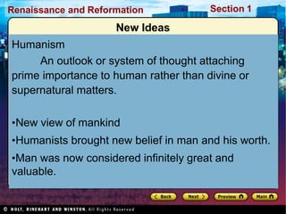 Renaissance and Reformation Section 1
New Ideas
Humanism
An outlook or system of thought attaching
prime importance to human rather than divine or
supernatural matters.
•New view of mankind
•Humanists brought new belief in man and his worth.
•Man was now considered infinitely great and
valuable.
 