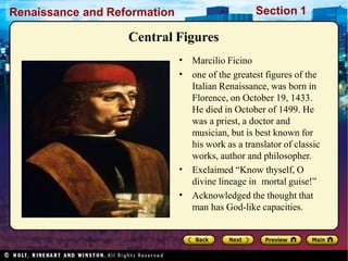 Renaissance and Reformation Section 1
Central Figures
•
•
•
•
Marcilio Ficino
one of the greatest figures of the
Italian Renaissance, was born in
Florence, on October 19, 1433.
He died in October of 1499. He
was a priest, a doctor and
musician, but is best known for
his work as a translator of classic
works, author and philosopher.
Exclaimed “Know thyself, O
divine lineage in mortal guise!”
Acknowledged the thought that
man has God-like capacities.
 