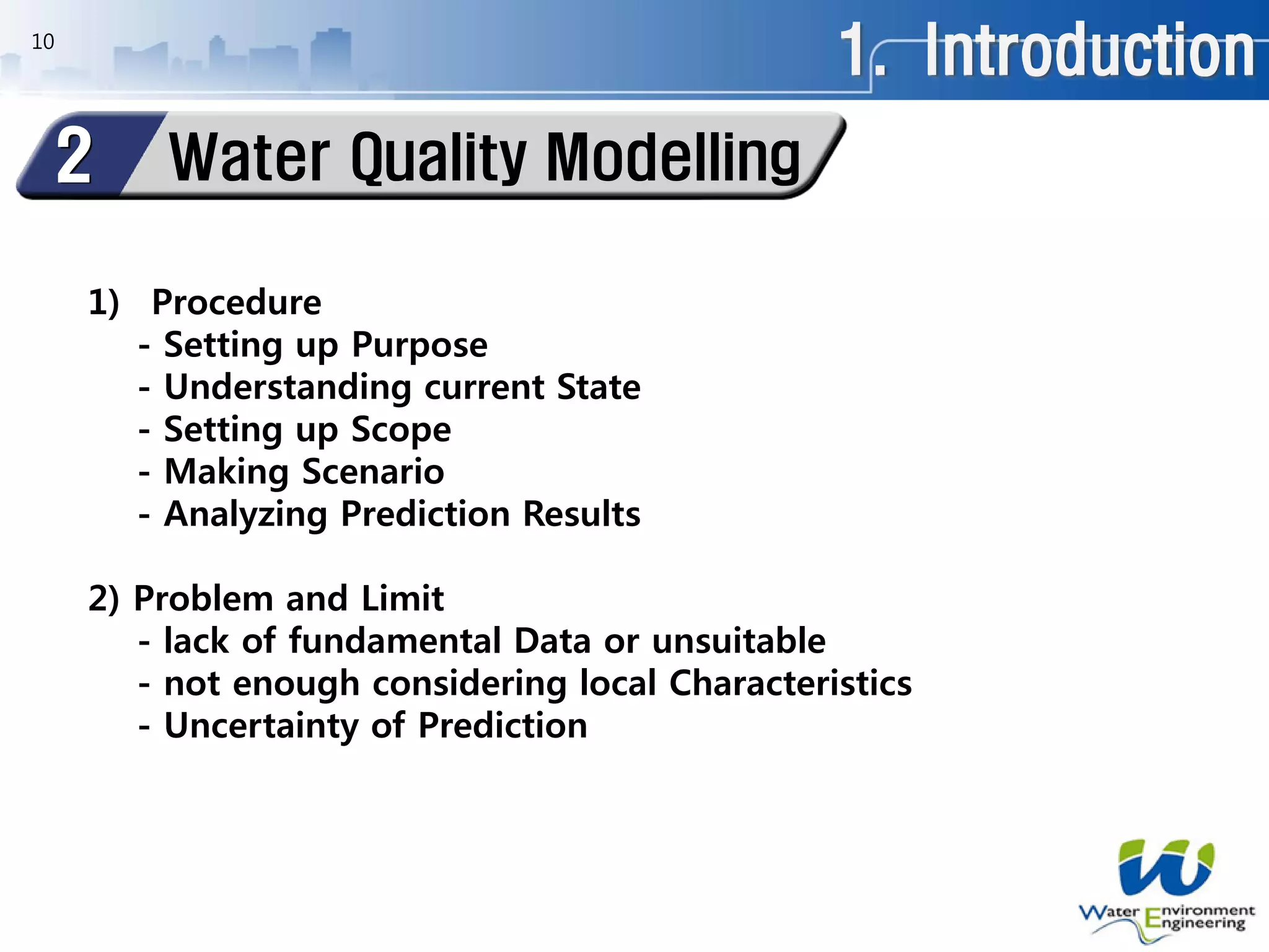 1. Introduction10
1) Procedure
- Setting up Purpose
- Understanding current State
- Setting up Scope
- Making Scenario
- Analyzing Prediction Results
2) Problem and Limit
- lack of fundamental Data or unsuitable
- not enough considering local Characteristics
- Uncertainty of Prediction
Water Quality Modelling2
 