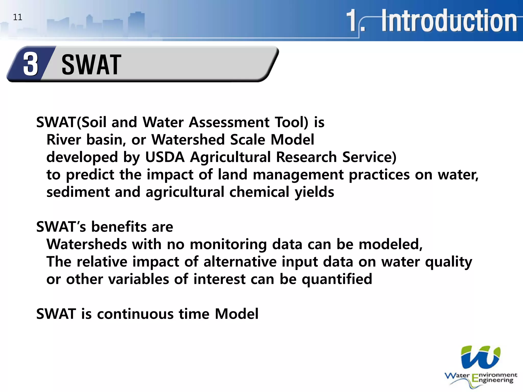 1. Introduction
SWAT3
11
SWAT(Soil and Water Assessment Tool) is
River basin, or Watershed Scale Model
developed by USDA Agricultural Research Service)
to predict the impact of land management practices on water,
sediment and agricultural chemical yields
SWAT’s benefits are
Watersheds with no monitoring data can be modeled,
The relative impact of alternative input data on water quality
or other variables of interest can be quantified
SWAT is continuous time Model
 
