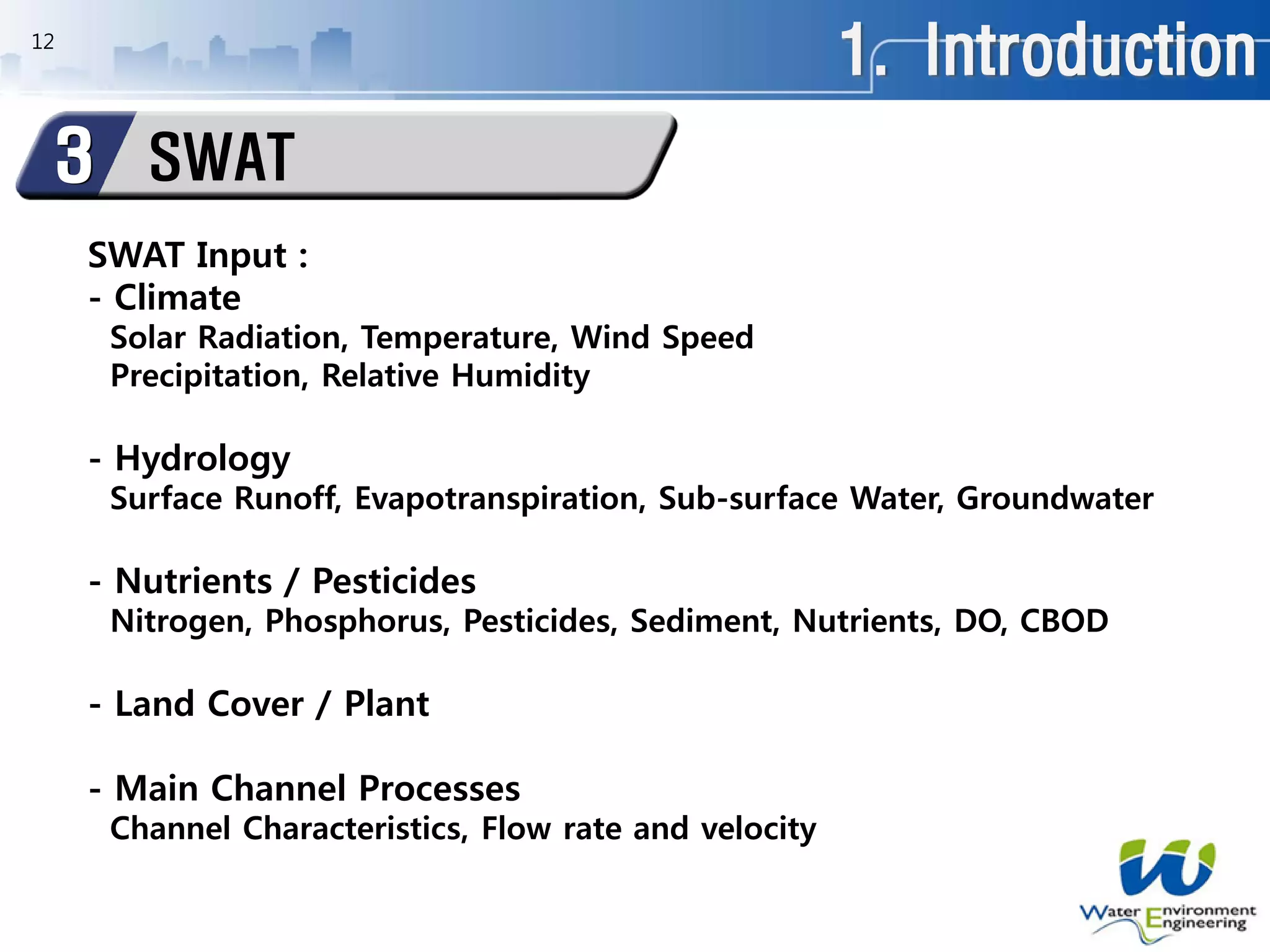 1. Introduction
SWAT3
12
SWAT Input :
- Climate
Solar Radiation, Temperature, Wind Speed
Precipitation, Relative Humidity
- Hydrology
Surface Runoff, Evapotranspiration, Sub-surface Water, Groundwater
- Nutrients / Pesticides
Nitrogen, Phosphorus, Pesticides, Sediment, Nutrients, DO, CBOD
- Land Cover / Plant
- Main Channel Processes
Channel Characteristics, Flow rate and velocity
 