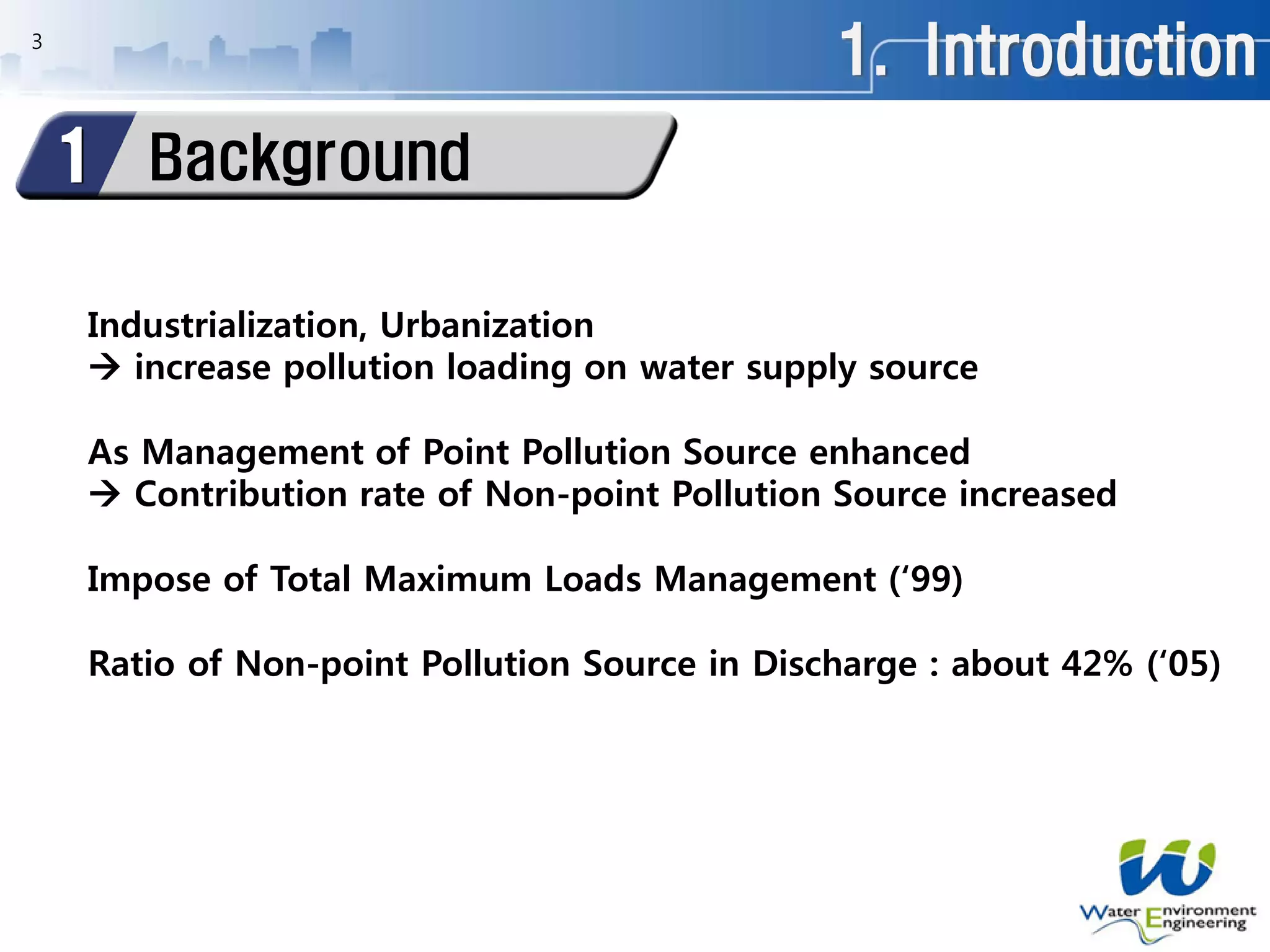 1. Introduction
Background1
Industrialization, Urbanization
 increase pollution loading on water supply source
As Management of Point Pollution Source enhanced
 Contribution rate of Non-point Pollution Source increased
Impose of Total Maximum Loads Management (‘99)
Ratio of Non-point Pollution Source in Discharge : about 42% (‘05)
3
 