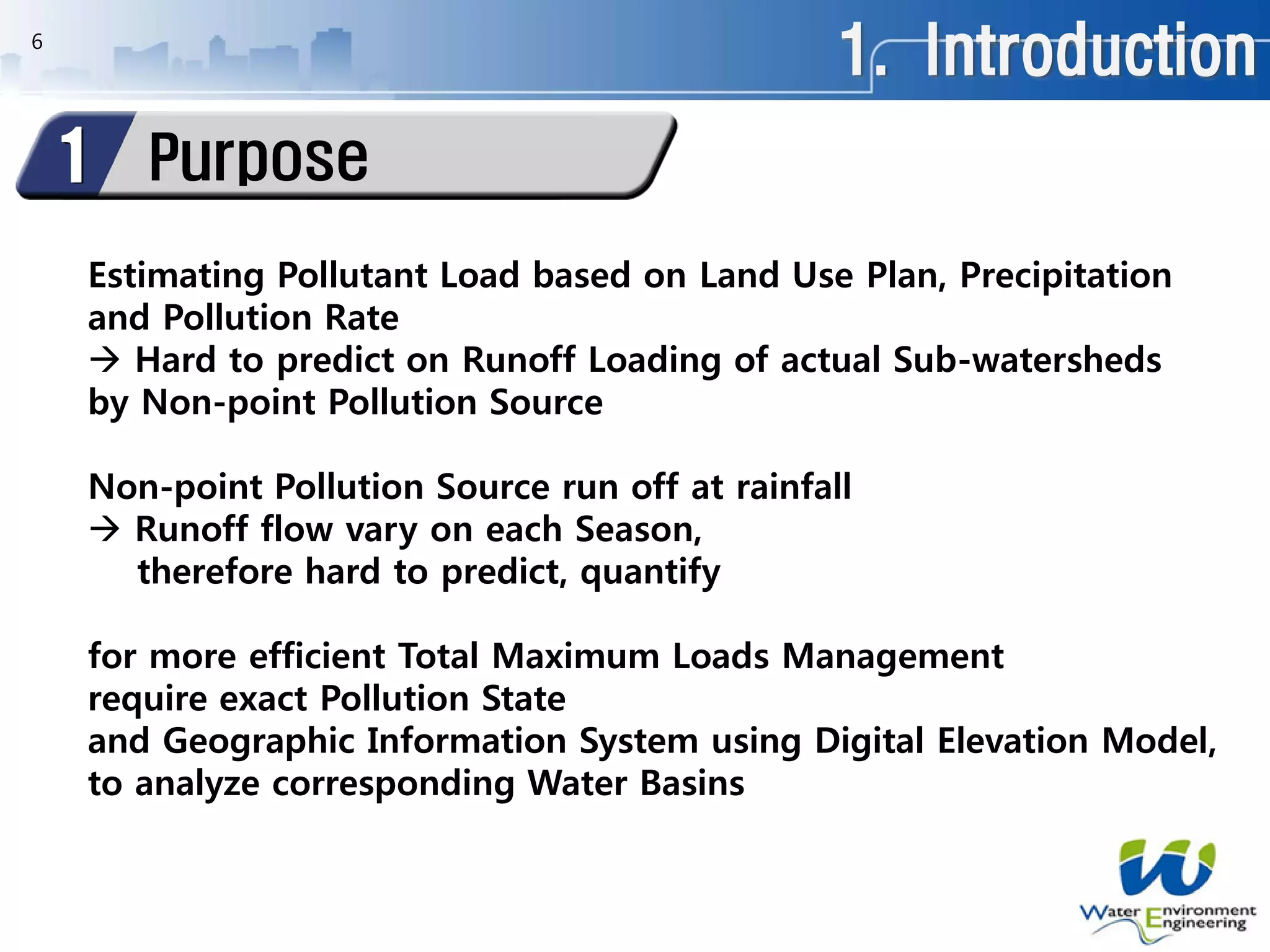1. Introduction
Purpose1
6
Estimating Pollutant Load based on Land Use Plan, Precipitation
and Pollution Rate
 Hard to predict on Runoff Loading of actual Sub-watersheds
by Non-point Pollution Source
Non-point Pollution Source run off at rainfall
 Runoff flow vary on each Season,
therefore hard to predict, quantify
for more efficient Total Maximum Loads Management
require exact Pollution State
and Geographic Information System using Digital Elevation Model,
to analyze corresponding Water Basins
 