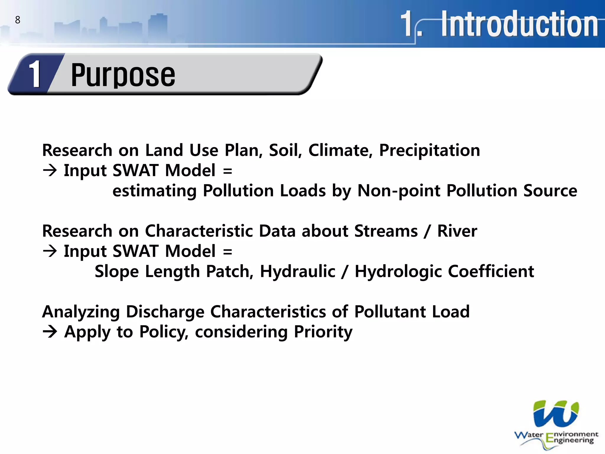 1. Introduction
Purpose1
8
Research on Land Use Plan, Soil, Climate, Precipitation
 Input SWAT Model =
estimating Pollution Loads by Non-point Pollution Source
Research on Characteristic Data about Streams / River
 Input SWAT Model =
Slope Length Patch, Hydraulic / Hydrologic Coefficient
Analyzing Discharge Characteristics of Pollutant Load
 Apply to Policy, considering Priority
 