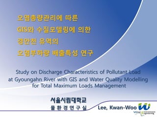 오염총량관리에 따른
GIS와 수질모델링에 의한
경안천 유역의
오염부하량 배출특성 연구
Study on Discharge Characteristics of Pollutant Load
at Gyoungahn River with GIS and Water Quality Modelling
for Total Maximum Loads Management
서울시립대학교
물 환 경 연 구 실 Lee, Kwan-Woo
 