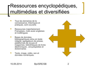 Ressources encyclopédiques, 
multimédias et diversifiées 
 Tous les domaines de la 
connaissance, théoriques et 
pratiques, sont couverts 
 Ressources majoritairement 
Françaises, mais aussi anglaises 
et multilingues 
 Bases de données 
bibliographiques et/ou en texte 
intégral, agrégateurs de presse, 
plateformes de revues et 
magazines, bibliothèques de livres 
électroniques , encyclopédies et 
dictionnaires 
 Texte, image, vidéo, son et 
données numériques. 
15.09.2014 Bpi/SRE/SB 2 
 