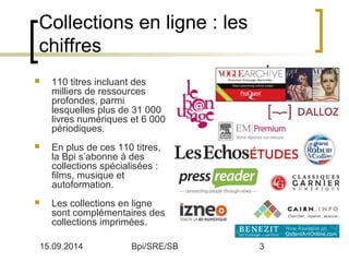 Collections en ligne : les 
chiffres 
 110 titres incluant des 
milliers de ressources 
profondes, parmi 
lesquelles plus de 31 000 
livres numériques et 6 000 
périodiques. 
 En plus de ces 110 titres, 
la Bpi s’abonne à des 
collections spécialisées : 
films, musique et 
autoformation. 
 Les collections en ligne 
sont complémentaires des 
collections imprimées. 
15.09.2014 Bpi/SRE/SB 3 
 