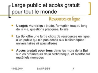 Large public et accès gratuit 
pour tout le monde 
 Usages multiples : étude, formation tout au long 
de la vie, questions pratiques, loisirs 
 La Bpi offre une large choix de ressources en ligne 
à un public qui n’a pas accès aux bibliothèques 
universitaires ni spécialisées 
 Accès gratuit pour tous dans les murs de la Bpi 
sur les ordinateurs de la bibliothèque, et bientôt sur 
matériels nomades 
15.09.2014 Bpi/SRE/SB 4 
 