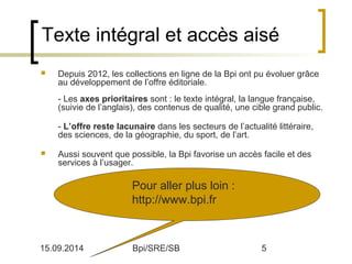Texte intégral et accès aisé 
 Depuis 2012, les collections en ligne de la Bpi ont pu évoluer grâce 
au développement de l’offre éditoriale. 
- Les axes prioritaires sont : le texte intégral, la langue française, 
(suivie de l’anglais), des contenus de qualité, une cible grand public. 
- L’offre reste lacunaire dans les secteurs de l’actualité littéraire, 
des sciences, de la géographie, du sport, de l’art. 
 Aussi souvent que possible, la Bpi favorise un accès facile et des 
services à l’usager. 
Pour aller plus loin : 
http://www.bpi.fr 
15.09.2014 Bpi/SRE/SB 5 
