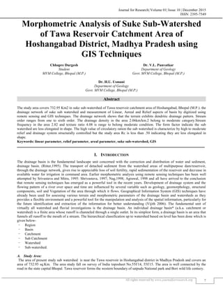 Journal for Research| Volume 01| Issue 10 | December 2015
ISSN: 2395-7549
All rights reserved by www.journalforresearch.org 7
Morphometric Analysis of Suke Sub-Watershed
of Tawa Reservoir Catchment Area of
Hoshangabad District, Madhya Pradesh using
GIS Techniques
Chhapre Durgesh Dr. V.L. Punvatkar
Student Department of Geology
MVM College, Bhopal (M.P.) Govt. MVM College, Bhopal (M.P.)
Dr. H.U. Usmani
Department of Geology
Govt. MVM College, Bhopal (M.P.)
Abstract
The study area covers 732.95 Km2 in suke sub-watershed of Tawa reservoir catchment area of Hoshangabad, Bhopal (M.P.). the
drainage network of suke sub watershed and measurement of Linear, Aereal and Relief aspects of basin by digitized using
remote sensing and GIS techniques. The drainage network shows that the terrain exhibits dendritic drainage pattern. Stream
order ranges from one to sixth order. The drainage density in the area 2.06km/km.2 belong to moderate category.Stream
frequency in the area 2.82 and texture ratio 4.08 is range to belong moderate condition. The form factor indicate the sub
watershed are less elongated in shape. The high value of circulatory ration the sub watershed is characterize by high to moderate
relief and drainage system structurally controlled but the study area Rc is less than .50 indicating they are less elongated in
shape.
Keywords: linear parameter, relief parameter, areal parameter, suke sub-watershed, GIS
_______________________________________________________________________________________________________
I. INTRODUCTION
The drainage basin is the fundamental landscape unit concerned with the correction and distribution of water and sediment,
drainage basin. (Ritter,1995). The transport of detached sediment from the watershed areas of multipurpose dam/reservoir,
through the drainage network, gives rise to appreciable loss of soil fertility, rapid sedimentation of the reservoir and decrease in
available water for irrigation in command area. Earlier morphometric analysis using remote sensing techniques has been well
attempted by Srivastava and Mitra, 1995: Shrivastava, 1997; Nag,1998; Agrawal, 1998 and all have arrived to the conclusion
that remote sensing techniques has emerged as a powerful tool in the recent years. Development of drainage system and the
flowing pattern of a river over space and time are influenced by several variable such as geology, geomorphology, structural
components, soil and Vegetation of the area through which it flows. Geographical Information System (GIS) techniques have
already been used for assessing various terrain and morphometric parameters of the drainage basin and watersheds as they
provides a flexible environment and a powerful tool for the manipulation and analysis of the spatial information, particularly for
the future identification and extraction of the information for better understanding (Vijith 2006). The fundamental unit of
virtually all watershed and fluvial investigations is the drainage basin. An individual drainage basin* (a.k.a. catchment or
watershed) is a finite area whose runoff is channeled through a single outlet. In its simplest form, a drainage basin is an area that
funnels all runoff to the mouth of a stream. The hierarchical classification up to watershed based on level has been done which is
given below-
- Region
- Basin
- Catchment
- Sub Catchment
- Watershed
- Sub-watershed.
Study Area:A.
The area of present study sub watershed is near the Tawa reservoir in Hoshangabad district in Madhya Pradesh and covers an
area of 732.95 sq.Km. The area study fall on survey of India toposheet No.55f/14, 55f/15. The area is well connected by the
road in the state capital Bhopal. Tawa reservoir forms the western boundary of satpuda National park and Bori wild life century.
 