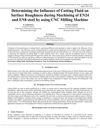 Journal for Research| Volume 01| Issue 11 | January 2016
ISSN: 2395-7549
All rights reserved by www.journalforresearch.org 1
Determining the Influence of Cutting Fluid on
Surface Roughness during Machining of EN24
and EN8 steel by using CNC Milling Machine
N. Gopikrishna M. Shiva Chander
Assistant Professor Assistant Professor
Department of Mechanical Engineering Department of Mechanical Engineering
SR Engineering College SR Engineering College
M. Srikiran
Assistant Professor
Department of Mechanical Engineering
Jayamukhi Institute of Technology & Sciences
Abstract
Evaluation of the performance of cutting fluid in machining different work materials in order to improve the efficiency of any
machining process. The efficiency can be evaluated based on certain process parameters such as flank wear, surface roughness
on the work piece, cutting force developed, temperature developed at the tool-chip interface, etc. The main aim of the project is
to determine the influence of cutting fluids in metal working. Servo 68 is mainly used for investigation based on surface
roughness during milling of EN24 and EN8 steel with carbide tool. Three square pieces of EN 24 material and three round pieces
of EN8 material are taken for machining. Different cutting parameters are considered for feed rate, speed and depth of cut. the
six pieces are machined with different parameters and surface roughness values are investigated experimentally.
Keywords: Cutting Fluid, Machining Parameters, Tool, Work Specimen, Surface Roughness
_______________________________________________________________________________________________________
I. INTRODUCTION
Metal cutting is one of the most significant manufacturing processes in the area of material removal. Black defined metal cutting
as the removal of metal chips from a workpiece in order to obtain a finished product with desired attributes of size, shape, and
surface roughness. Milling is the process of cutting away material by feeding a work piece past a rotating multiple tooth cutter.
The cutting action of the many teeth around the milling cutter provides a fast method of machining. The machined surface may
be flat, angular, or curved. The surface may also be milled to any combination of shapes. The machine for holding the work
piece, rotating the cutter, and feeding it is known as the Milling machine.
II. INTRODUCTION TO CUTTING FLUIDS
Cutting fluids are used in metal machining for a variety of reasons such as improving tool life, reducing workpiece thermal
deformation, improving surface finish and flushing away chips from the cutting zone. Practically all cutting fluids presently in
use fall into one of four categories: Straight oils, Soluble oils, Semisynthetic fluids, Synthetic fluids. Straight oils are non-
emulsifiable and are used in machining operations in an undiluted form. They are composed of a base mineral or petroleum oil
and often contains polar lubricants such as fats, vegetable oils and esters as well as extreme pressure additives such as Chlorine,
Sulphur and Phosphorus. Synthetic Fluids contain no petroleum or mineral oil base and instead are formulated from alkaline
inorganic and organic compounds along with additives for corrosion inhibition. They are generally used in a diluted form (usual
concent ration = 3 to 10%).Synthetic fluids often provide the best cooling performance among all cutting fluids. Cutting fluid
application strategies are: Flood application of fluid, jet application of fluid, and mist application of fluid.
III.INTRODUCTION TO SURFACE ROUGHNESS
Surface Roughness
Surface roughness, often shortened to roughness, is a measure of the texture of a surface. It is quantified by the vertical
deviations of a real surface from its ideal form. If these deviations are large, the surface is rough; if they are small the surface is
smooth. Roughness is typically considered to be the high frequency, short wavelength component of a measured surface
 