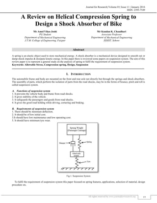 Journal for Research| Volume 01| Issue 11 | January 2016
ISSN: 2395-7549
All rights reserved by www.journalforresearch.org 19
A Review on Helical Compression Spring to
Design a Shock Absorber of Bike
Mr Amol Vikas Joshi Mr Kundan K. Chaudhari
PG Student Associate Professor
Department of Mechanical Engineering Department of Mechanical Engineering
J.T.M. College of Engineering, Faizpur SSSIST, Sehore
Abstract
A spring is an elastic object used to store mechanical energy. A shock absorber is a mechanical device designed to smooth out or
damp shock impulse & dissipate kinetic energy. In this paper there is reviewed some papers on suspension system. The aim of this
review paper is to represent a general study on the analysis of spring to fulfil the requirement of suspension system.
Keywords: Allowable Stress, Compression spring, Design, Suspension
_______________________________________________________________________________________________________
I. INTRODUCTION
The automobile frame and body are mounted on the front and rear axle not directly but through the springs and shock absorbers.
The assembly of parts, which perform the isolation of parts from the road shocks, may be in the forms of bounce, pitch and roll is
called suspension system.
Functions of suspension system
1. It prevents the vehicle body and frame from road shocks.
2. It gives stability of the vehicle.
3. It safeguards the passengers and goods from road shocks.
4. It gives the good road holding while driving, cornering and braking.
Requirements of suspension system
1. There should be minimum deflection.
2. It should be of low initial cost.
3.It should have low maintenance and low operating cost.
5. It should have minimum tyre wear.
Fig.1: Suspension System
To fulfil the requirement of suspension system this paper focused on spring features, applications, selection of material, design
procedure etc.
 