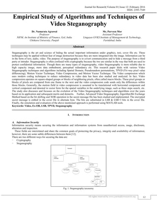 Journal for Research| Volume 01| Issue 12 | February 2016
ISSN: 2395-7549
All rights reserved by www.journalforresearch.org 62
Empirical Study of Algorithms and Techniques of
Video Steganography
Dr. Namarata Agrawal Ms. Parveen Mor
Professor Assistant Professor
NIFM, An Institute of Ministry of Finance, GoI, India Lingayas GVKS Institute of Management & Technology,
Chitkara University, Punjab Faridabad, India
Abstract
Steganography is the art and science of hiding the actual important information under graphics, text, cover file etc. These
techniques may be applied without fear of image destruction because they are more integrated into the image. Information can be
in the form of text, audio, video. The purpose of steganography is to covert communication and to hide a message from a third
party or intruder. Steganography is often confused with cryptography because the two are similar in the way that both are used to
protect confidential information. Though there are many types of steganography, video Steganography is more reliable due to
high capacity image, more data embedment, perceptual redundancy etc. This research paper deals with various Video
Steganography techniques and algorithms including Spatial Domain, Pseudorandom permutations, TPVD (Tri-way pixel value
differencing), Motion Vector Technique, Video Compression, and Motion Vector Technique. The Video compression which
uses modern coding techniques to reduce redundancy in video data has been also studied and analyzed. In fact, Video
compression operates on square-shaped groups or blocks of neighboring pixels, often called macro blocks. These pixel groups or
blocks of pixels are compared from one frame to the next and the video compression code sends only the differences within
those blocks. Generally, the motion field in video compression is assumed to be translational with horizontal component and
vertical component and denoted in vector form for the spatial variables in the underlying image, such as three steps search, etc.
The study also discusses and focusses on the evolution of the Video Steganography techniques and algorithms over the years
based on its application and subsequent merits and demerits. Further, Advanced Video Steganography Algorithm/Bit Exchange
Method based on the bit shifting and XOR operation in the secret message file has been studied and implemented. The encrypted
secret message is embed in the cover file in alternate byte. The bits are substituted in LSB & LSB+3 bits in the cover file.
Finally, the simulation and evaluation of the above mentioned approach is performed using MATLAB tools.
Keywords: Video, Ex-OR, LSB, TPVD, Steganography
_______________________________________________________________________________________________________
I. INTRODUCTION
Information Security
Information security means securing the information and information systems from unauthorized access, usage, disclosure,
alteration and inspection.
These fields are interrelated and share the common goals of protecting the privacy, integrity and availability of information;
however, there are some subtle differences between them [12].
There are two different ways for securing the data are:
- Cryptography
- Steganography
Fig. 1: Steganography taxonomy
 
