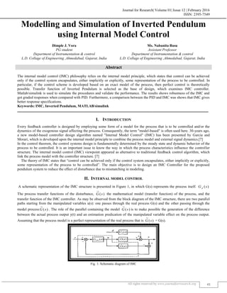 Journal for Research| Volume 01| Issue 12 | February 2016
ISSN: 2395-7549
All rights reserved by www.journalforresearch.org 41
Modelling and Simulation of Inverted Pendulum
using Internal Model Control
Dimple J. Vora Ms. Nabanita Basu
PG student Assistant Professor
Department of Instrumentation & control Department of Instrumentation & control
L.D. Collage of Engineering ,Ahmedabad, Gujarat, India L.D. Collage of Engineering ,Ahmedabad, Gujarat, India
Abstract
The internal model control (IMC) philosophy relies on the internal model principle, which states that control can be achieved
only if the control system encapsulates, either implicitly or explicitly, some representation of the process to be controlled. In
particular, if the control scheme is developed based on an exact model of the process, then perfect control is theoretically
possible. Transfer function of Inverted Pendulum is selected as the base of design, which examines IMC controller.
Matlab/simulink is used to simulate the procedures and validate the performance. The results shows robustness of the IMC and
got graded responses when compared with PID. Furthermore, a comparison between the PID and IMC was shows that IMC gives
better response specifications.
Keywords: IMC, Inverted Pendulum, MATLAB/simulink
_______________________________________________________________________________________________________
I. INTRODUCTION
Every feedback controller is designed by employing some form of a model for the process that is to be controlled and/or the
dynamics of the exogenous signal affecting the process. Consequently, the term "model-based" is often used here. 30-years ago,
a new model-based controller design algorithm named "Internal Model Control" (IMC) has been presented by Garcia and
Morari, which is developed upon the internal model principle to combine the process model and external signal dynamics.[7]
In the control theorem, the control systems design is fundamentally determined by the steady state and dynamic behavior of the
process to be controlled. It is an important issue to know the way in which the process characteristics influence the controller
structure. The internal model control (IMC) viewpoint appeared as alternative to traditional feedback control algorithm, which
link the process model with the controller structure. [7]
The theory of IMC states that “control can be achieved only if the control system encapsulates, either implicitly or explicitly,
some representation of the process to be controlled”. The main objective is to design an IMC Controller for the proposed
pendulum system to reduce the effect of disturbance due to mismatching in modeling.
II. INTERNAL MODEL CONTROL
A schematic representation of the IMC structure is presented in Figure 1, in which G(s) represents the process itself. )(sGd
The process transfer functions of the disturbance, )(
~
sG the mathematical model (transfer function) of the process, and the
transfer function of the IMC controller. As may be observed from the block diagram of the IMC structure, there are two parallel
paths starting from the manipulated variables u(s): one passes through the real process G(s) and the other passing through the
model process )(
~
sG . The role of the parallel containing the model )(
~
sG is to make possible the generation of the difference
between the actual process output y(t) and an estimation predication of the manipulated variable effect on the process output.
Assuming that the process model is a perfect representation of the real process that is )(
~
sG = G(s).
Fig. 1: Schematic diagram of IMC
 